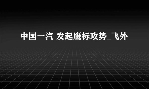 中国一汽 发起鹰标攻势_飞外