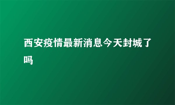 西安疫情最新消息今天封城了吗