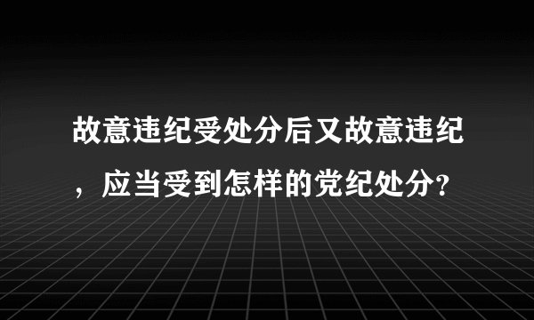 故意违纪受处分后又故意违纪，应当受到怎样的党纪处分？