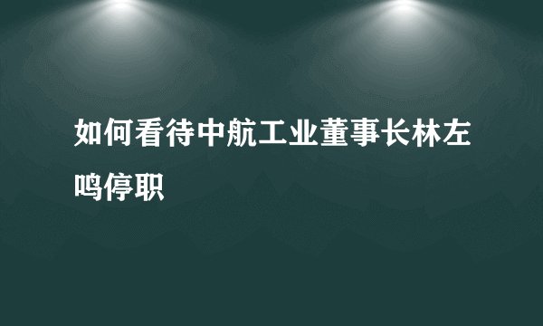 如何看待中航工业董事长林左鸣停职