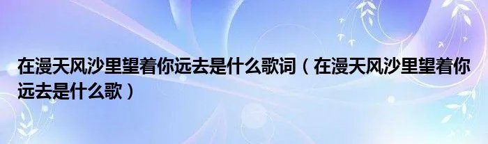 在漫天风沙里望着你远去是什么歌词（在漫天风沙里望着你远去是什么歌）