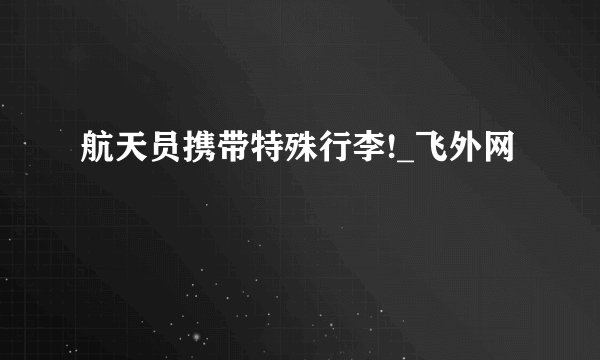 航天员携带特殊行李!_飞外网