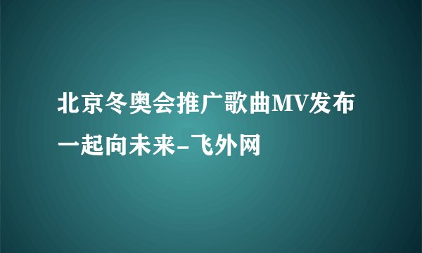 北京冬奥会推广歌曲MV发布一起向未来-飞外网