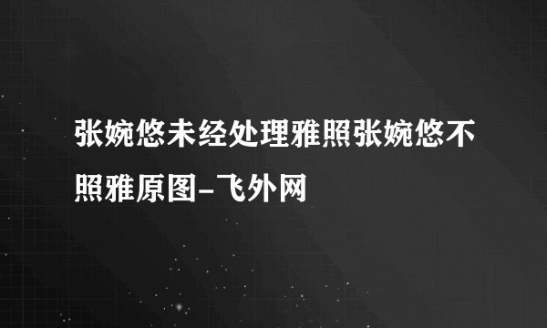 张婉悠未经处理雅照张婉悠不照雅原图-飞外网