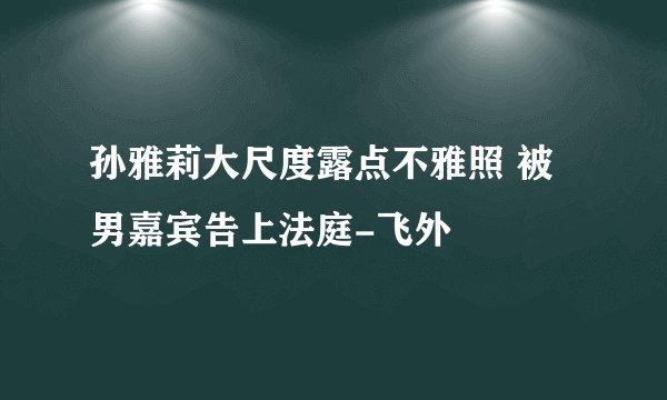 孙雅莉大尺度露点不雅照 被男嘉宾告上法庭-飞外