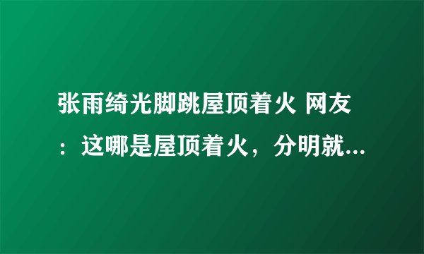 张雨绮光脚跳屋顶着火 网友:这哪是屋顶着火,分明就是人间仙火啊!