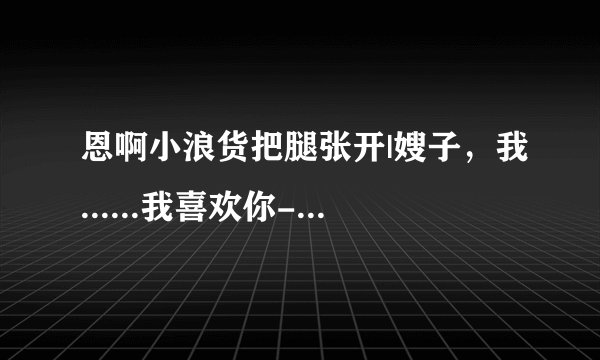 恩啊小浪货把腿张开|嫂子，我......我喜欢你-情感口述
