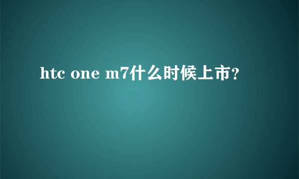 htc one m7什么时候上市？