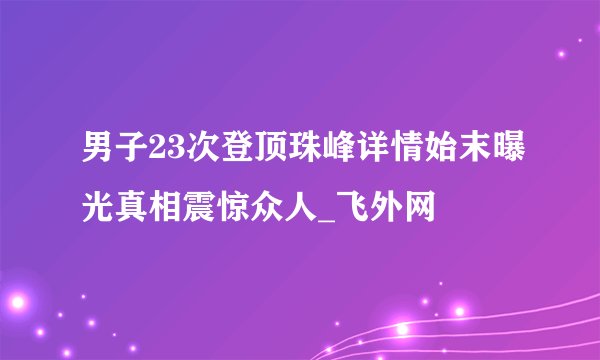 男子23次登顶珠峰详情始末曝光真相震惊众人_飞外网
