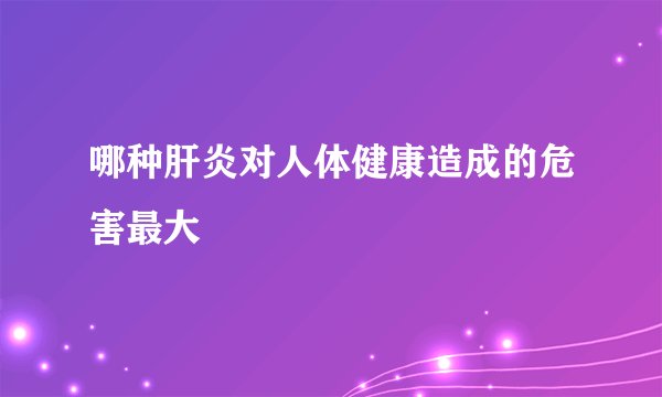 哪种肝炎对人体健康造成的危害最大