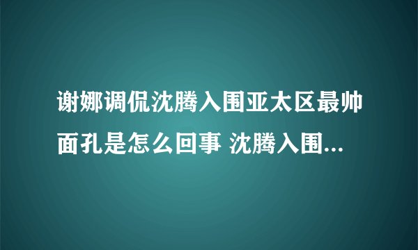 谢娜调侃沈腾入围亚太区最帅面孔是怎么回事 沈腾入围亚太区最帅面孔是第几名