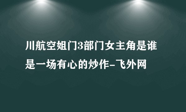川航空姐门3部门女主角是谁是一场有心的炒作-飞外网