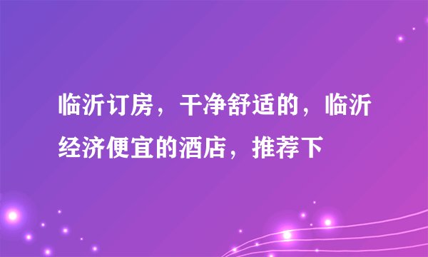 临沂订房，干净舒适的，临沂经济便宜的酒店，推荐下
