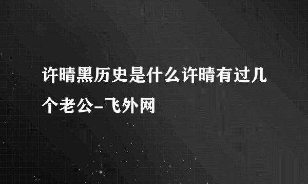 许晴黑历史是什么许晴有过几个老公-飞外网