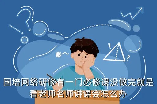 中国教师研修网2012国培计划,国培网络研修有一门必修课没做完就是看老师名师讲课会怎么办