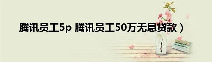 腾讯员工5p 腾讯员工50万无息贷款)
