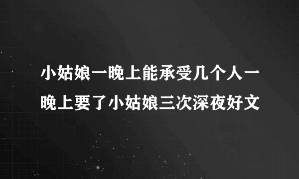 小姑娘一晚上能承受几个人一晚上要了小姑娘三次深夜好文
