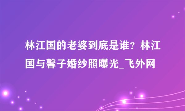 林江国的老婆到底是谁？林江国与馨子婚纱照曝光_飞外网