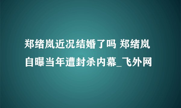 郑绪岚近况结婚了吗 郑绪岚自曝当年遭封杀内幕_飞外网