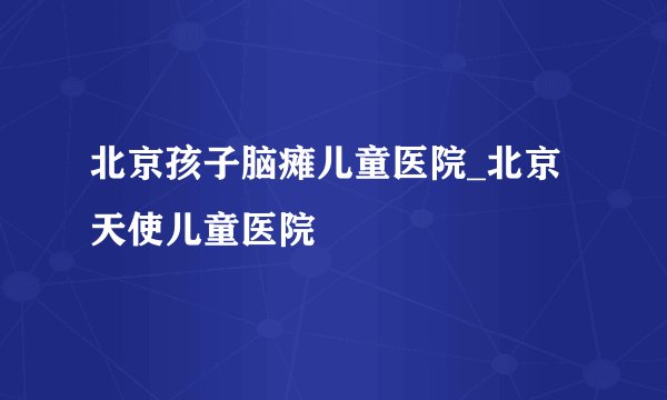北京孩子脑瘫儿童医院_北京天使儿童医院
