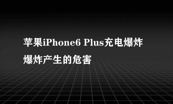 苹果iPhone6 Plus充电爆炸 爆炸产生的危害