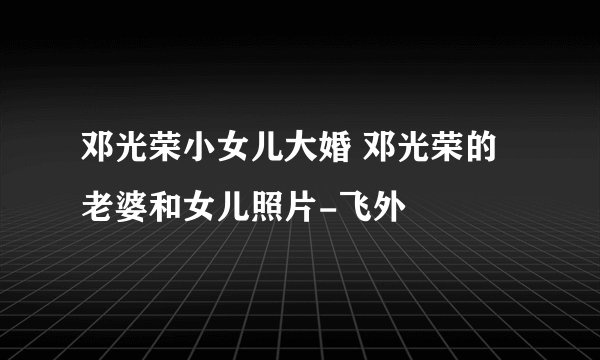 邓光荣小女儿大婚 邓光荣的老婆和女儿照片-飞外