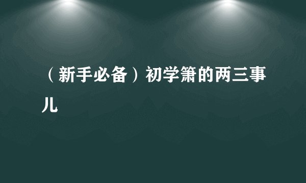 (新手必备)初学箫的两三事儿