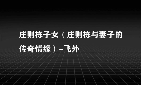 庄则栋子女（庄则栋与妻子的传奇情缘）-飞外