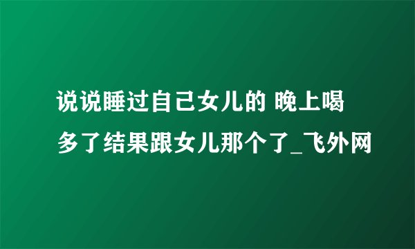 说说睡过自己女儿的 晚上喝多了结果跟女儿那个了_飞外网