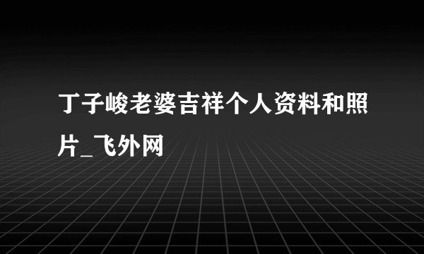 丁子峻老婆吉祥个人资料和照片_飞外网