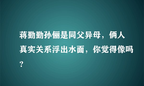 蒋勤勤孙俪是同父异母,俩人真实关系浮出水面,你觉得像吗?