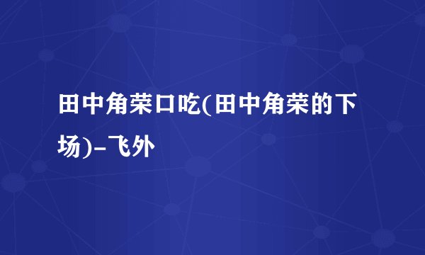 田中角荣口吃(田中角荣的下场)-飞外