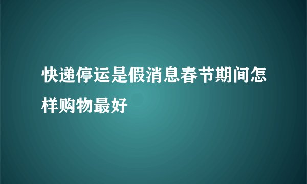 快递停运是假消息春节期间怎样购物最好