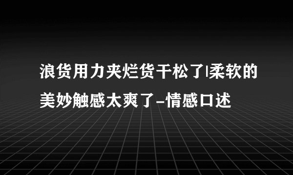 浪货用力夹烂货干松了|柔软的美妙触感太爽了-情感口述