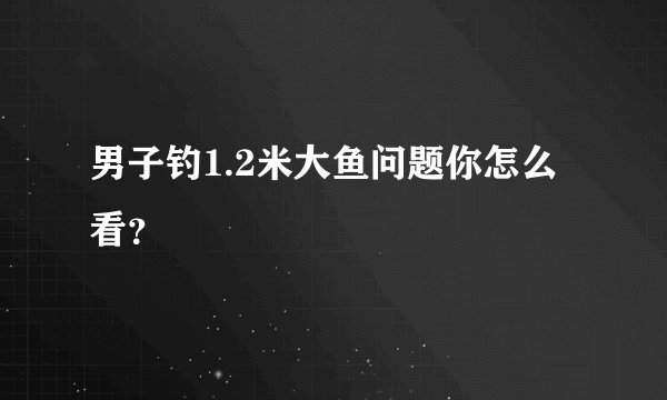 男子钓1.2米大鱼问题你怎么看？