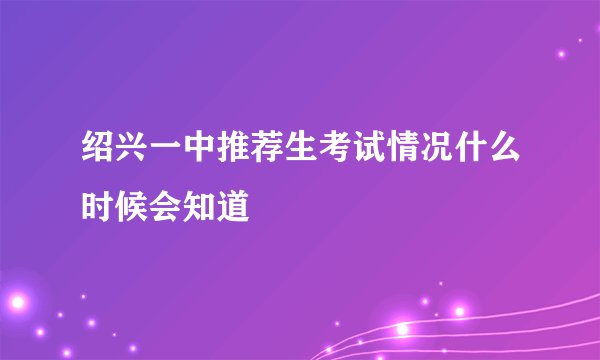 绍兴一中推荐生考试情况什么时候会知道
