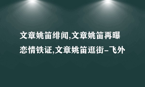 文章姚笛绯闻,文章姚笛再曝恋情铁证,文章姚笛逛街-飞外