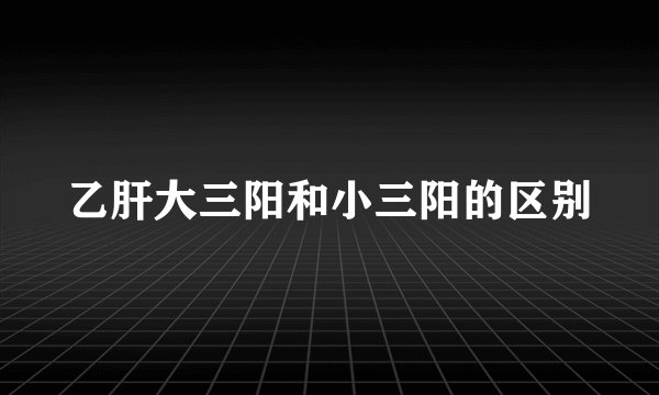 乙肝大三阳和小三阳的区别