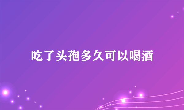 吃了头孢多久可以喝酒