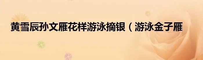 黄雪辰孙文雁花样游泳摘银（游泳金子雁
