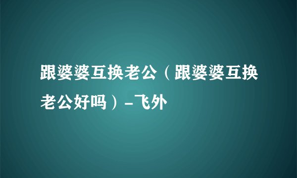 跟婆婆互换老公（跟婆婆互换老公好吗）-飞外