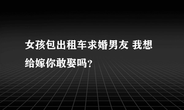 女孩包出租车求婚男友 我想给嫁你敢娶吗？