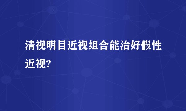 清视明目近视组合能治好假性近视?
