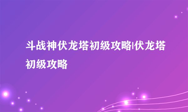 斗战神伏龙塔初级攻略|伏龙塔初级攻略