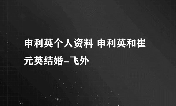 申利英个人资料 申利英和崔元英结婚-飞外