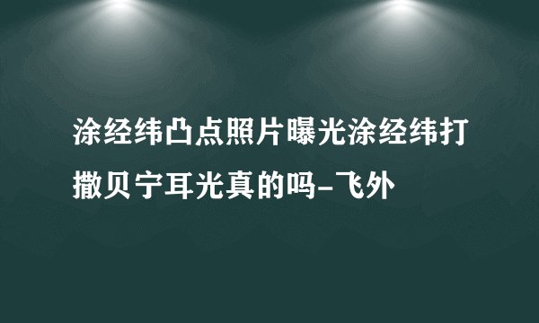 涂经纬凸点照片曝光涂经纬打撒贝宁耳光真的吗-飞外