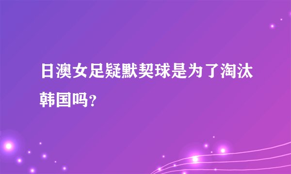 日澳女足疑默契球是为了淘汰韩国吗？