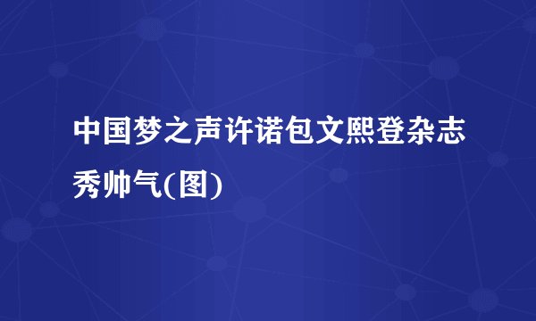 中国梦之声许诺包文熙登杂志秀帅气(图)