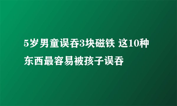 5岁男童误吞3块磁铁 这10种东西最容易被孩子误吞
