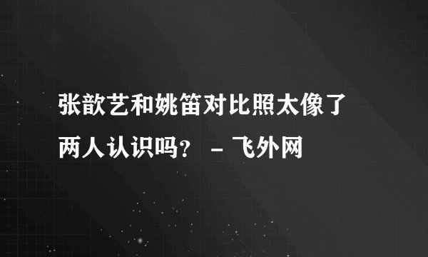 张歆艺和姚笛对比照太像了 两人认识吗? - 飞外网